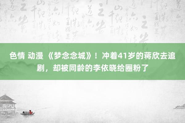 色情 动漫 《梦念念城》！冲着41岁的蒋欣去追剧，却被同龄的李依晓给圈粉了