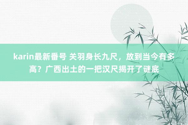 karin最新番号 关羽身长九尺，放到当今有多高？广西出土的一把汉尺揭开了谜底