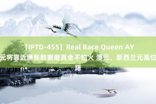 【IPTD-455】Real Race Queen AYA 澳元将靠近通胀数据磨真金不怕火 澳元、新西兰元高位踌躇