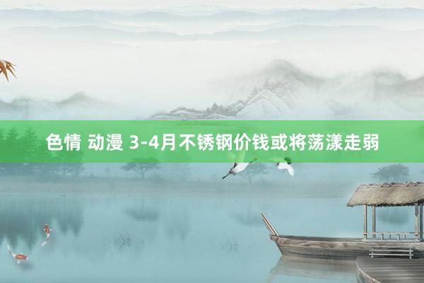 色情 动漫 3-4月不锈钢价钱或将荡漾走弱