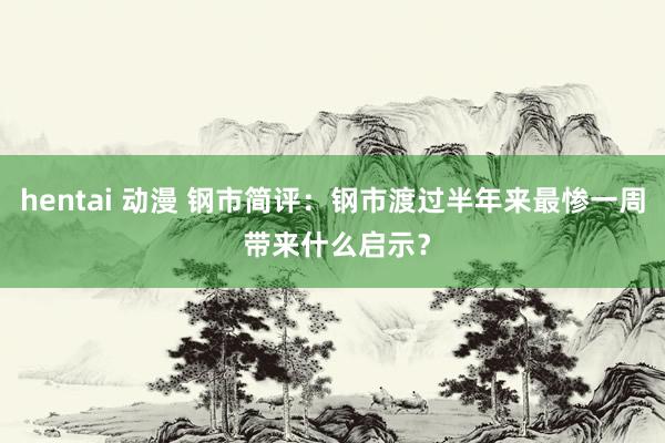 hentai 动漫 钢市简评：钢市渡过半年来最惨一周 带来什么启示？
