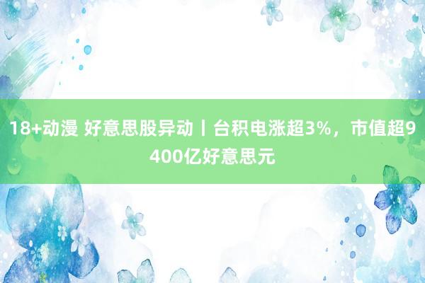 18+动漫 好意思股异动丨台积电涨超3%，市值超9400亿好意思元