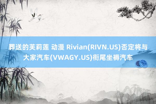 葬送的芙莉莲 动漫 Rivian(RIVN.US)否定将与大家汽车(VWAGY.US)衔尾坐褥汽车