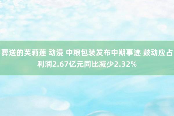 葬送的芙莉莲 动漫 中粮包装发布中期事迹 鼓动应占利润2.67亿元同比减少2.32%
