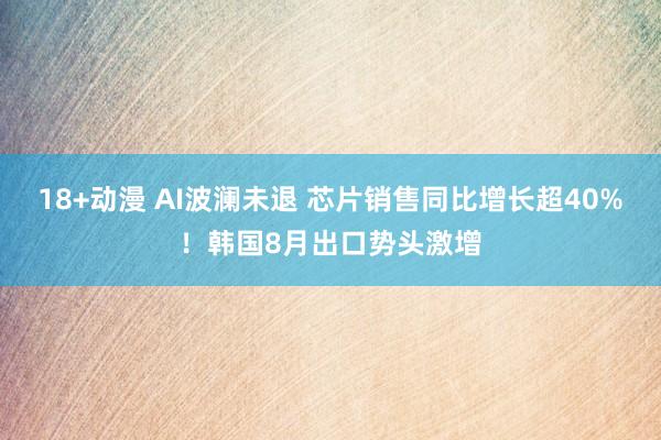 18+动漫 AI波澜未退 芯片销售同比增长超40%！韩国8月出口势头激增