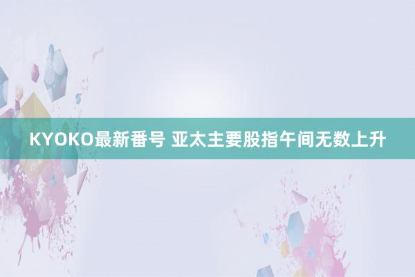 KYOKO最新番号 亚太主要股指午间无数上升