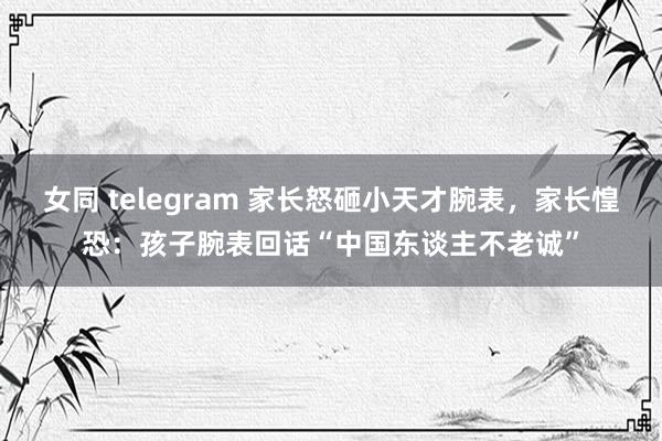 女同 telegram 家长怒砸小天才腕表，家长惶恐：孩子腕表回话“中国东谈主不老诚”