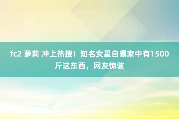 fc2 萝莉 冲上热搜！知名女星自曝家中有1500斤这东西，网友惊骇