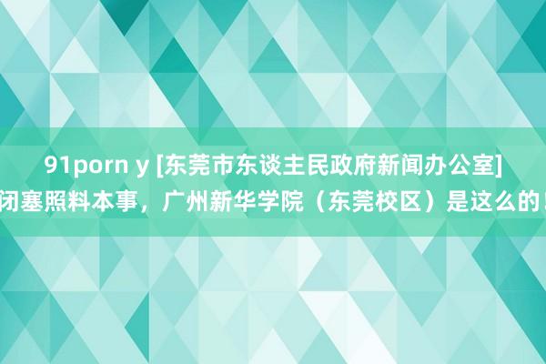 91porn y [东莞市东谈主民政府新闻办公室]闭塞照料本事，广州新华学院（东莞校区）是这么的！