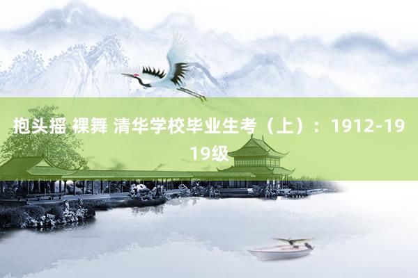 抱头摇 裸舞 清华学校毕业生考（上）：1912-1919级