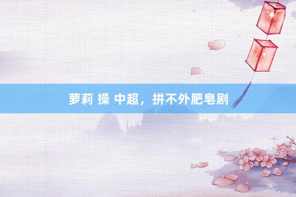 萝莉 操 中超，拼不外肥皂剧