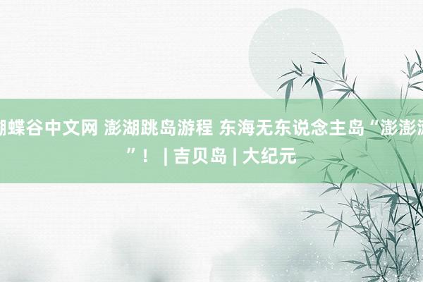 蝴蝶谷中文网 澎湖跳岛游程 东海无东说念主岛“澎澎滩”！ | 吉贝岛 | 大纪元