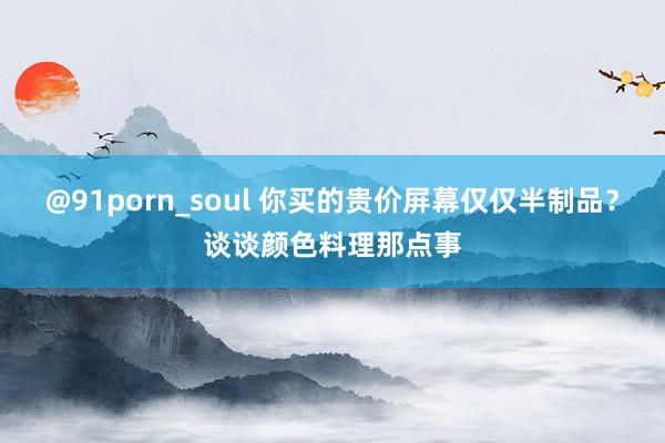 @91porn_soul 你买的贵价屏幕仅仅半制品？谈谈颜色料理那点事