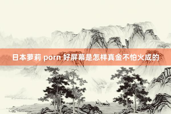 日本萝莉 porn 好屏幕是怎样真金不怕火成的