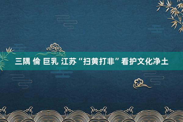 三隅 倫 巨乳 江苏“扫黄打非”看护文化净土