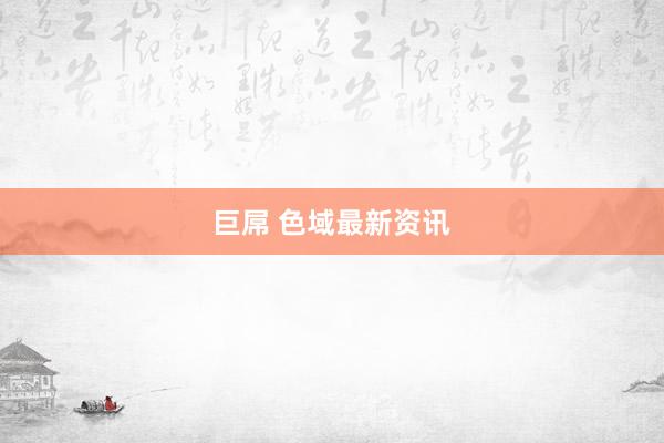 巨屌 色域最新资讯