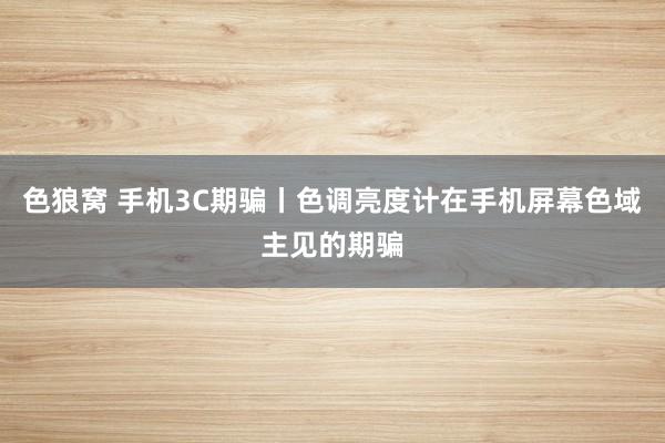 色狼窝 手机3C期骗丨色调亮度计在手机屏幕色域主见的期骗