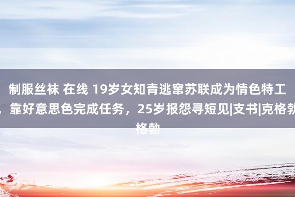 制服丝袜 在线 19岁女知青逃窜苏联成为情色特工，靠好意思色完成任务，25岁报怨寻短见|支书|克格勃