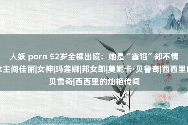 人妖 porn 52岁全裸出镜：她是“露馅”却不情色的东说念主间佳丽|女神|玛莲娜|邦女郎|莫妮卡·贝鲁奇|西西里的灿艳传闻