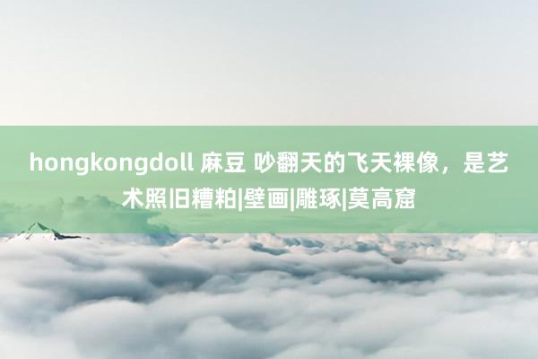 hongkongdoll 麻豆 吵翻天的飞天裸像，是艺术照旧糟粕|壁画|雕琢|莫高窟