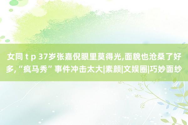 女同 t p 37岁张嘉倪眼里莫得光，面貌也沧桑了好多，“疯马秀”事件冲击太大|素颜|文娱圈|巧妙面纱