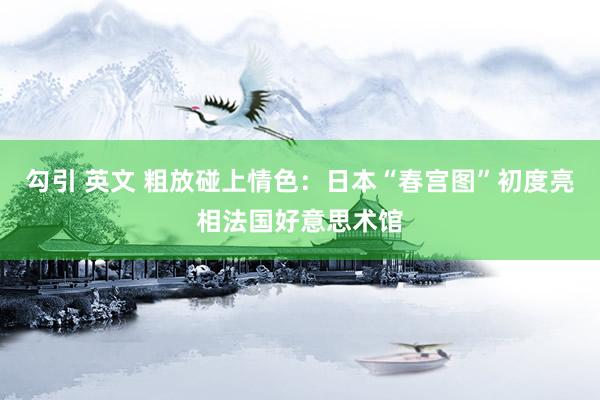勾引 英文 粗放碰上情色：日本“春宫图”初度亮相法国好意思术馆