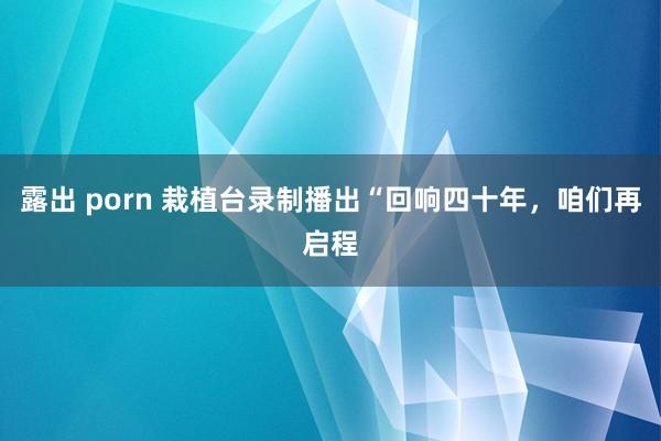 露出 porn 栽植台录制播出“回响四十年，咱们再启程
