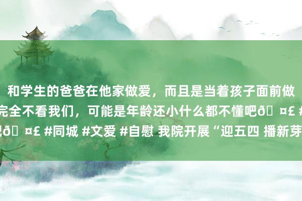 和学生的爸爸在他家做爱，而且是当着孩子面前做爱，太刺激了，孩子完全不看我们，可能是年龄还小什么都不懂吧🤣 #同城 #文爱 #自慰 我院开展“迎五四 播新芽”干事履行看成