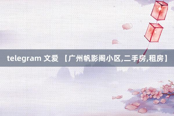 telegram 文爱 【广州帆影阁小区,二手房,租房】