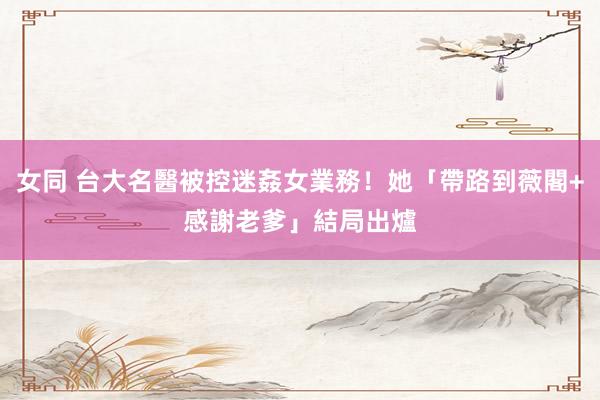 女同 台大名醫被控迷姦女業務！她「帶路到薇閣+感謝老爹」　結局出爐