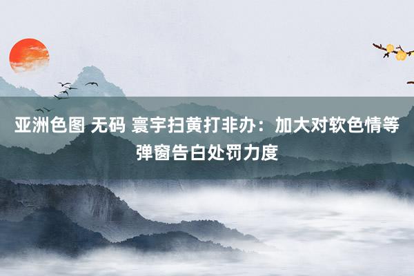 亚洲色图 无码 寰宇扫黄打非办：加大对软色情等弹窗告白处罚力度