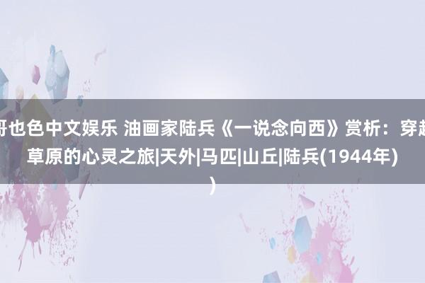 哥也色中文娱乐 油画家陆兵《一说念向西》赏析：穿越草原的心灵之旅|天外|马匹|山丘|陆兵(1944年)