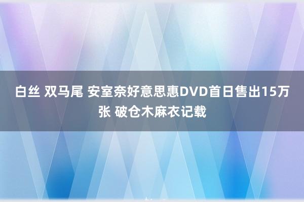 白丝 双马尾 安室奈好意思惠DVD首日售出15万张 破仓木麻衣记载