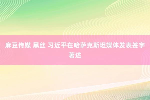 麻豆传媒 黑丝 习近平在哈萨克斯坦媒体发表签字著述