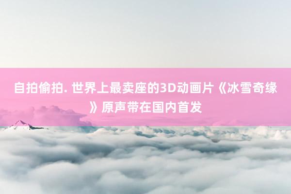 自拍偷拍. 世界上最卖座的3D动画片《冰雪奇缘》原声带在国内首发