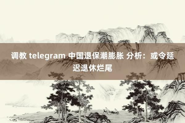 调教 telegram 中国退保潮膨胀 分析：或令延迟退休烂尾