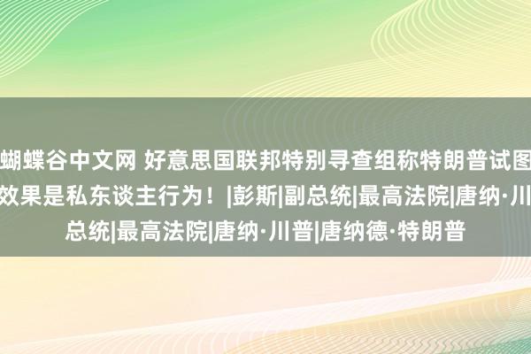 蝴蝶谷中文网 好意思国联邦特别寻查组称特朗普试图推翻2020年大选效果是私东谈主行为！|彭斯|副总统|最高法院|唐纳·川普|唐纳德·特朗普