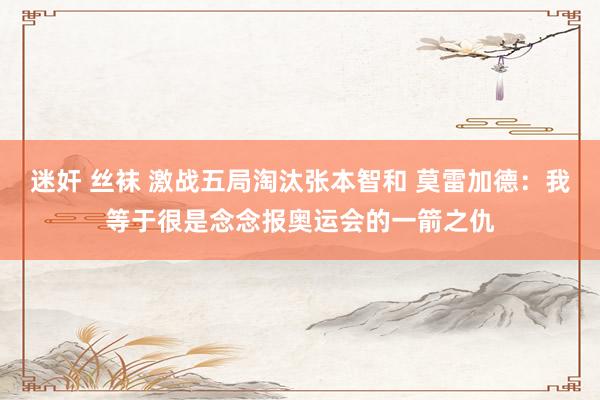 迷奸 丝袜 激战五局淘汰张本智和 莫雷加德：我等于很是念念报奥运会的一箭之仇