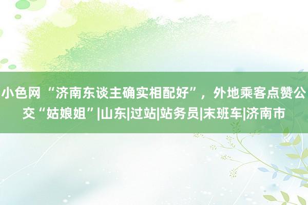 小色网 “济南东谈主确实相配好”，外地乘客点赞公交“姑娘姐”|山东|过站|站务员|末班车|济南市