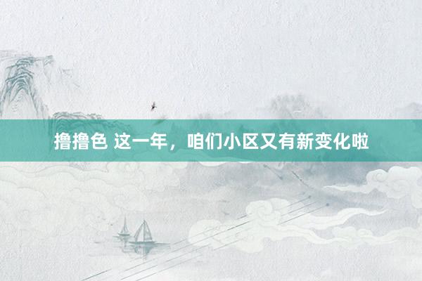 撸撸色 这一年，咱们小区又有新变化啦