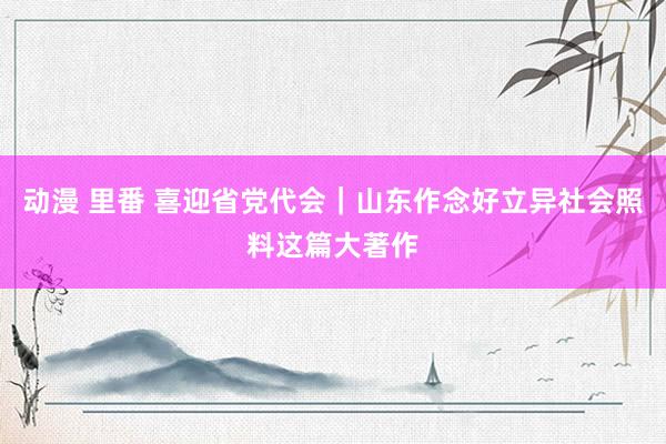 动漫 里番 喜迎省党代会｜山东作念好立异社会照料这篇大著作