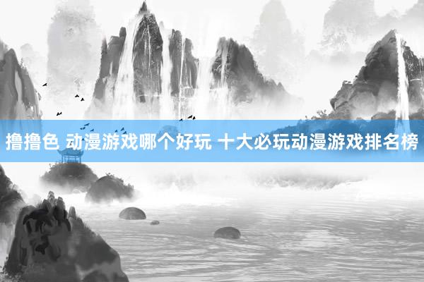 撸撸色 动漫游戏哪个好玩 十大必玩动漫游戏排名榜