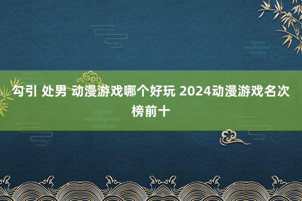 勾引 处男 动漫游戏哪个好玩 2024动漫游戏名次榜前十