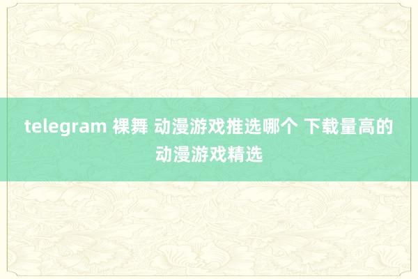 telegram 裸舞 动漫游戏推选哪个 下载量高的动漫游戏精选