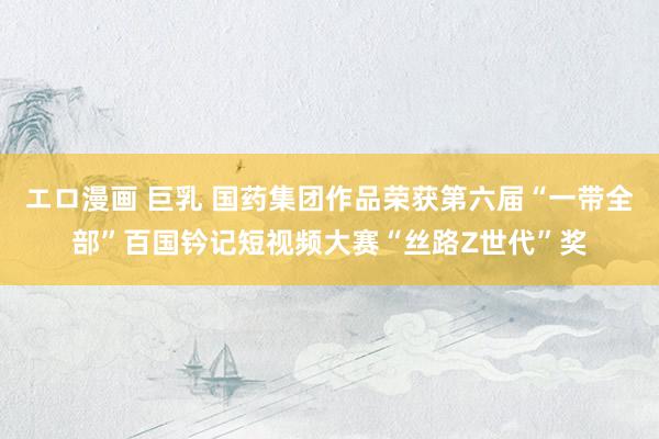 エロ漫画 巨乳 国药集团作品荣获第六届“一带全部”百国钤记短视频大赛“丝路Z世代”奖