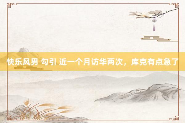 快乐风男 勾引 近一个月访华两次，库克有点急了