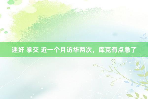 迷奸 拳交 近一个月访华两次，库克有点急了