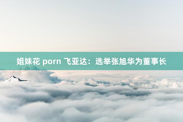 姐妹花 porn 飞亚达：选举张旭华为董事长