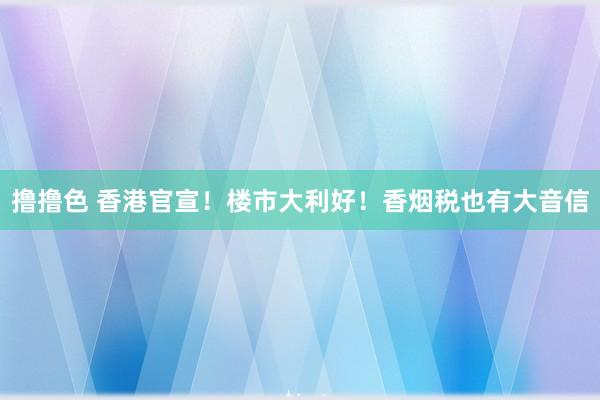 撸撸色 香港官宣！楼市大利好！香烟税也有大音信