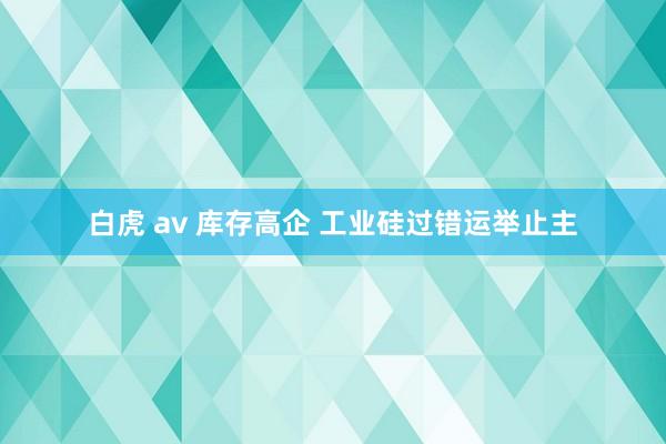 白虎 av 库存高企 工业硅过错运举止主